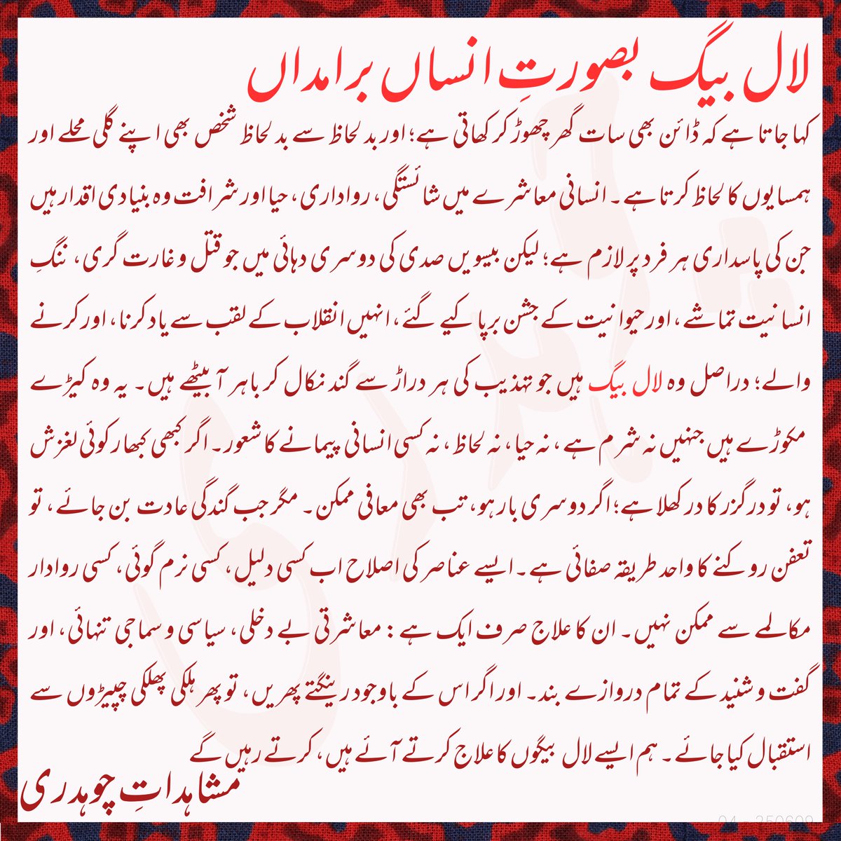 لال بیگ بصورت انسان:

کہا جاتا ہے کہ ڈائن بھی سات گھر چھوڑ کر کھاتی ہے؛ اور بد لحاظ سے بد لحاظ شخص بھی اپنے گلی محلے اور ہمسایوں کا لحاظ کرتا ہے۔ انسانی معاشرے میں شائستگی، رواداری، حیا اور شرافت وہ بنیادی اقدار ہیں جن کی پاسداری ہر فرد پر لازم ہے؛ لیکن بیسویں صدی کی دوسری دہائی