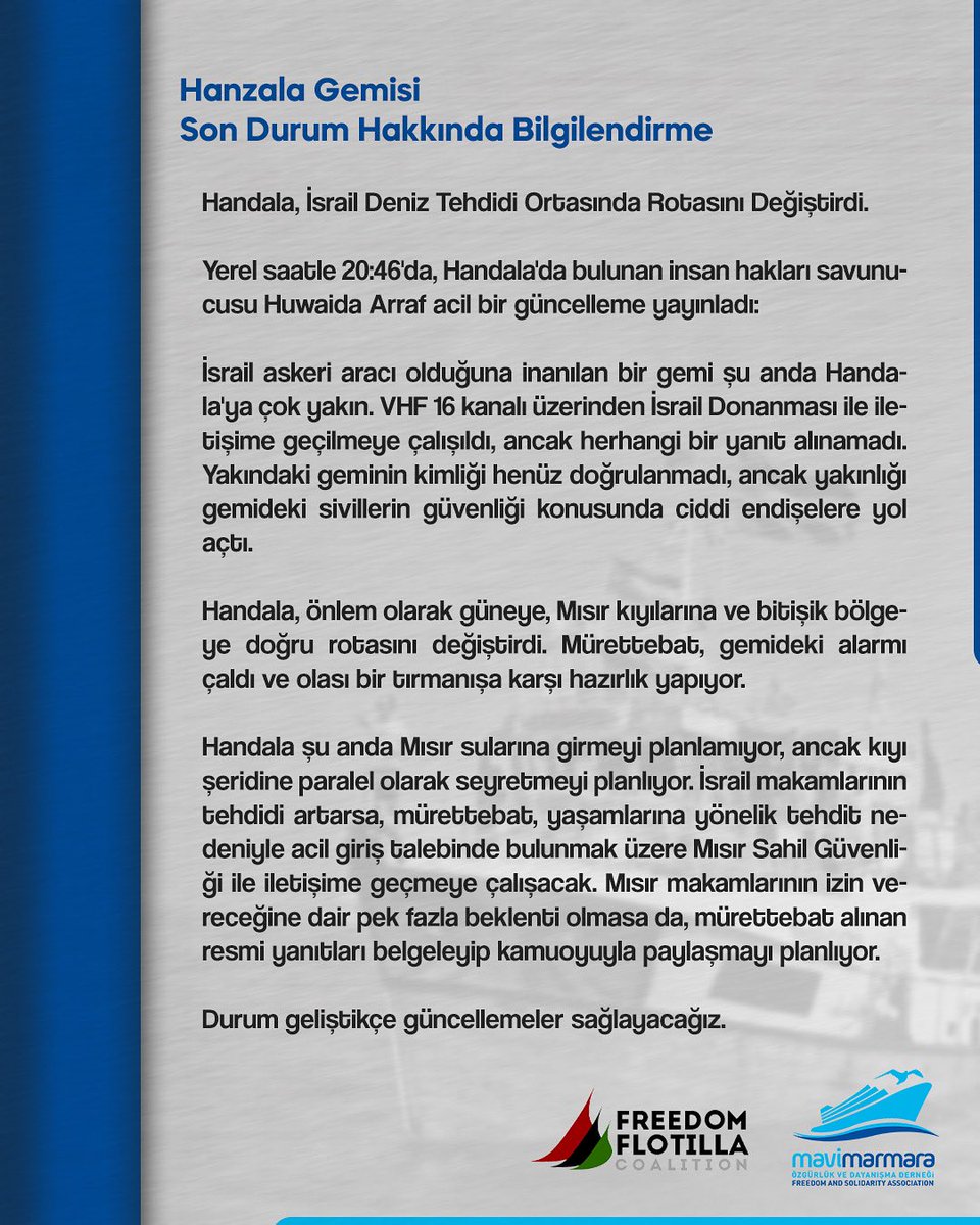 Handala, İsrail Deniz Tehdidi Ortasında Rotasını Değiştirdi

Yerel saatle 08:46'da, Handala'da bulunan insan hakları savunucusu Huwaida Arraf acil bir güncelleme yayınladı:

İsrail askeri aracı olduğuna inanılan bir gemi şu anda Handala'ya çok yakın. VHF 16 kanalı üzerinden