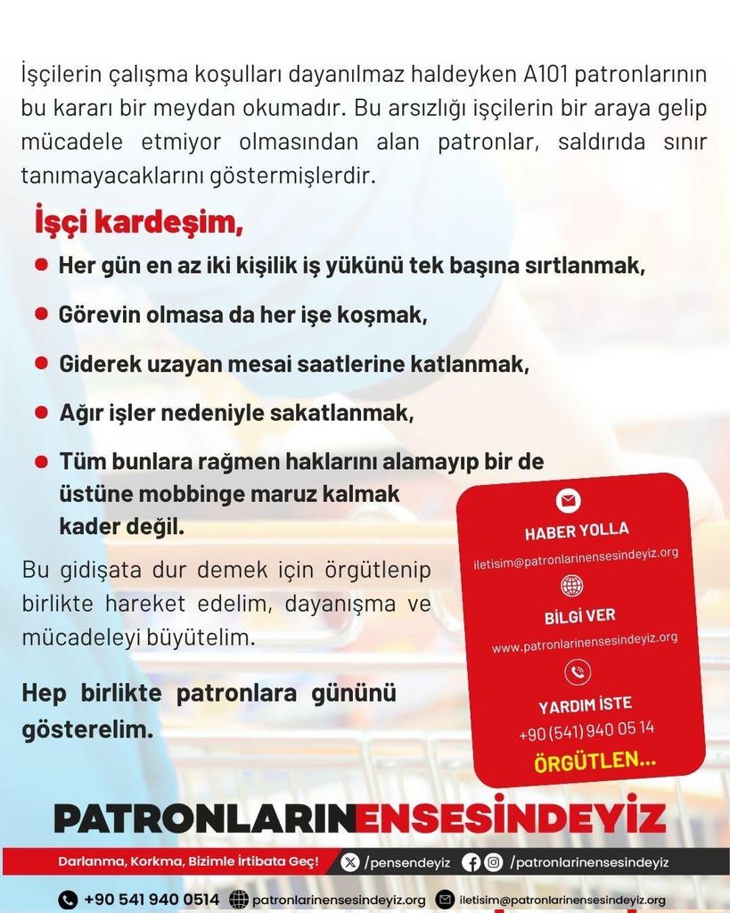 #A101 İşçileri, kardeşler,
her gün en az iki kişilik iş yükünü tek başına sırtlamak, 
görevin olmasa da her işe koşmak, 
giderek uzayan mesai saatlerine katlanmak, 
ağır işler nedeniyle sakatlanmak,
tüm bunlara rağmen haklarını alamayıp bir de üstüne mobbinge maruz kalmak kader