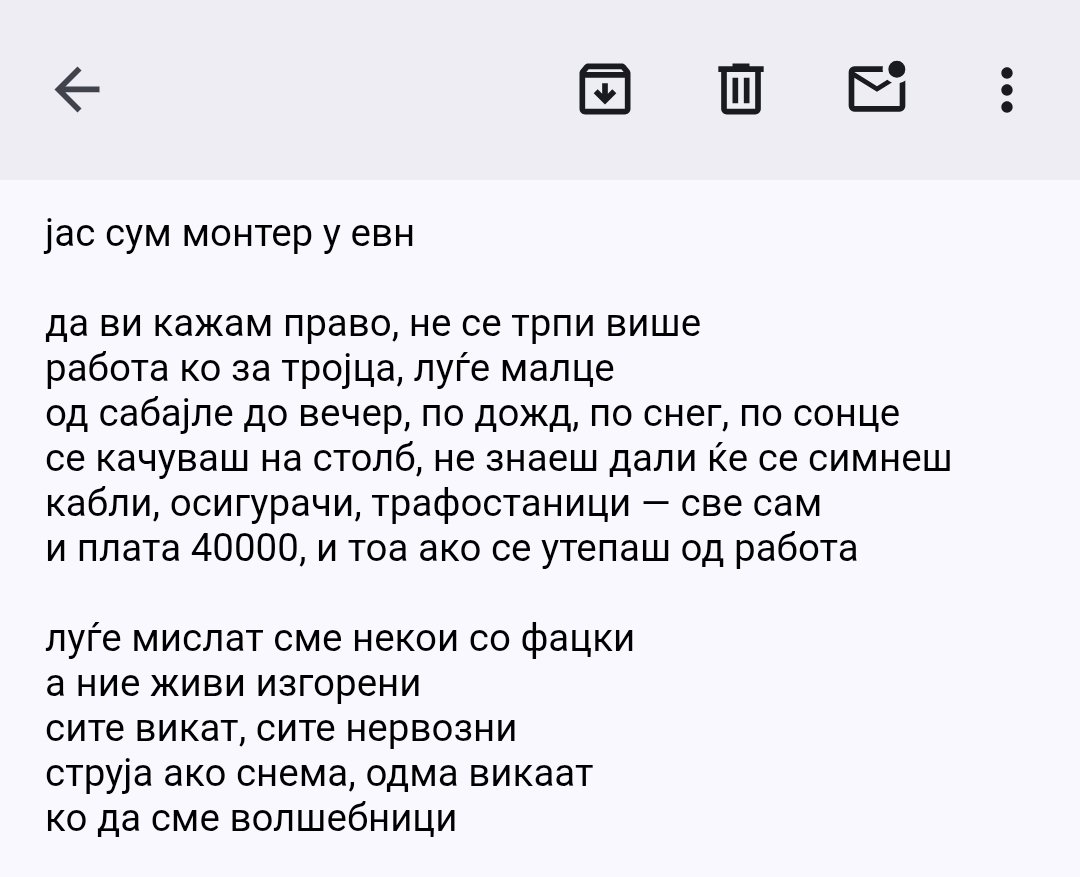 ПИСМО ДО ЈАВНОСТА, ОД МОНТЕР ВО ЕВН

јас сум монтер у евн

да ви кажам право, не се трпи више
работа ко за тројца, луѓе малце
од сабајле до вечер, по дожд, по снег, по сонце
се качуваш на столб, не знаеш дали ќе се симнеш
кабли, осигурачи, трафостаници — све сам
и плата 40000, и