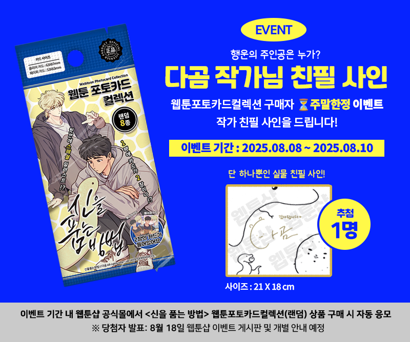 #웹툰샵_공지

⏳ 신을품는방법 주말 한정 반짝 이벤트!

② 두번째 소식 ✨

📸 웹툰 포토카드 컬렉션
이벤트 기간 내 <신품법>컬렉션을 구매하신 분들 중
단 1명을 추첨하여 작가님 친필 사인을 보내드립니다!
구매 시 자동 응모 🎯

※ 웹툰샵 공식 쇼핑몰 구매자에 한해 추첨 진행

📌 구매하기