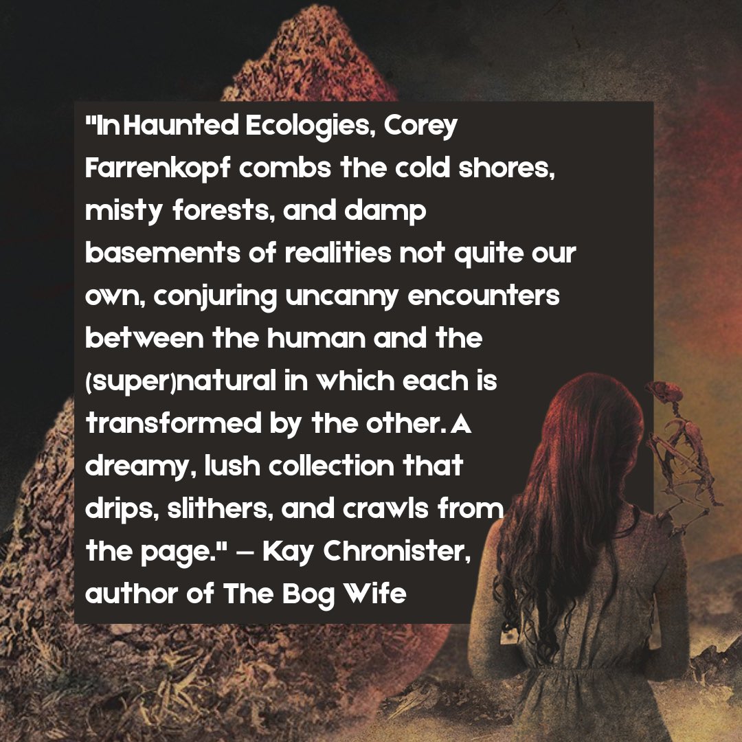 Corey Farrenkopf (@coreyfarrenkopf) on Twitter photo Kind words from <a href="/kaychronister/">Kay Chronister</a>
In Haunted Ecologies, Corey Farrenkopf combs the cold shores, misty forests, and damp basements of realities not quite our own…A dreamy, lush collection that drips, slithers, and crawls from the page.
— Kay Chronister, author of The Bog Wife Kind words from <a href="/kaychronister/">Kay Chronister</a>
In Haunted Ecologies, Corey Farrenkopf combs the cold shores, misty forests, and damp basements of realities not quite our own…A dreamy, lush collection that drips, slithers, and crawls from the page.
— Kay Chronister, author of The Bog Wife