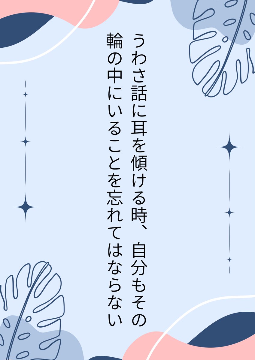 【うわさ話】
人の噂も七十五日。そのうち忘れ去られるうわさであっても、真実とは違う形で人の耳に入ることも多いのだから安易に広めるのはやめよう。