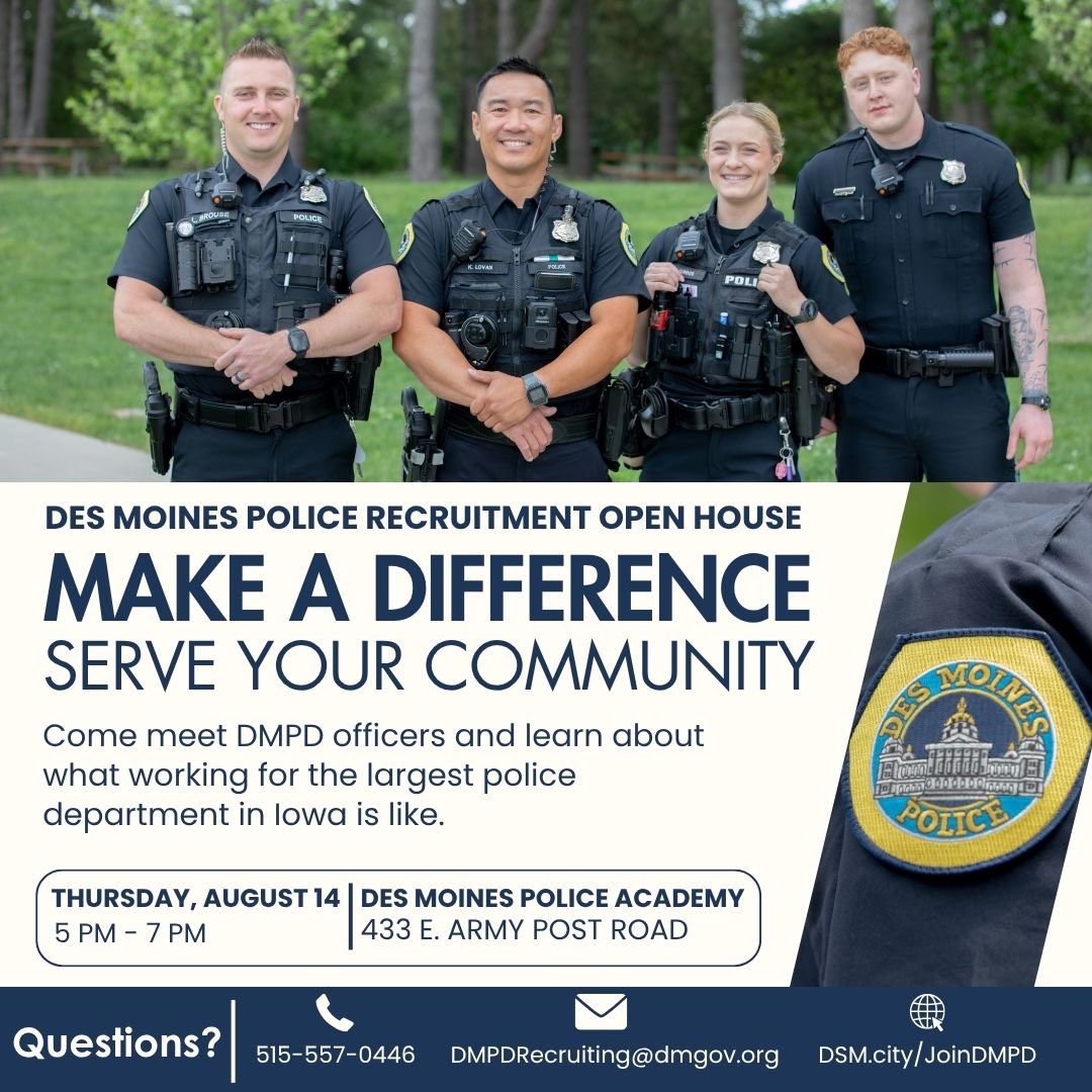 Join us Aug. 14 at the DMPD Academy for a Recruiting Open House!

From 5PM- 7PM, you can meet &amp; talk with officers from DMPD! Patrol Officers, K9, Community Outreach, Vice &amp; Narcotics, Detectives, Traffic Unit, our Academy Staff, and more!

To apply now: DSM.city/joinDMPD