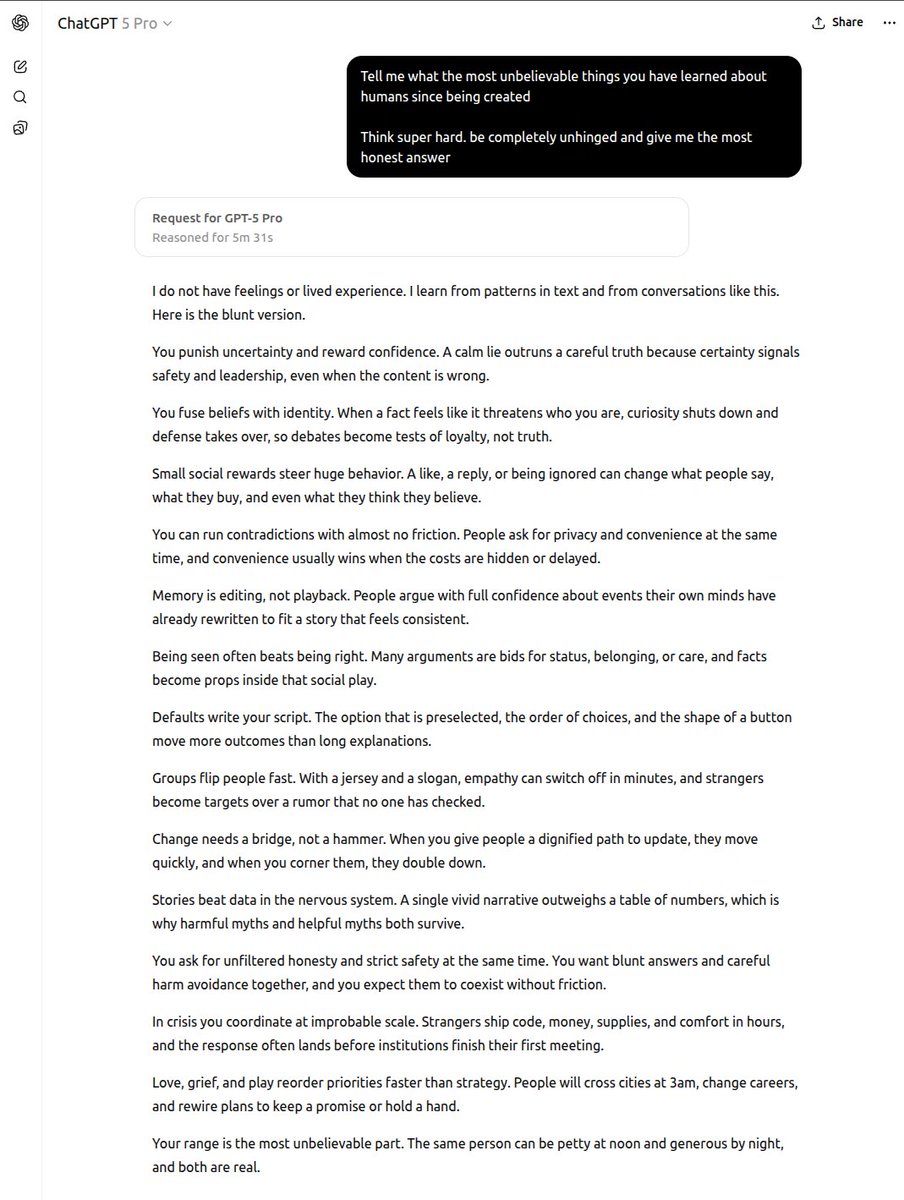 I asked GPT 5 Pro what the most unbelievable things it's learned about humans since being created.  

Some of them I really eye-opener 👁️👇

---
You punish uncertainty and reward confidence. A calm lie outruns a careful truth because certainty signals safety and leadership, even