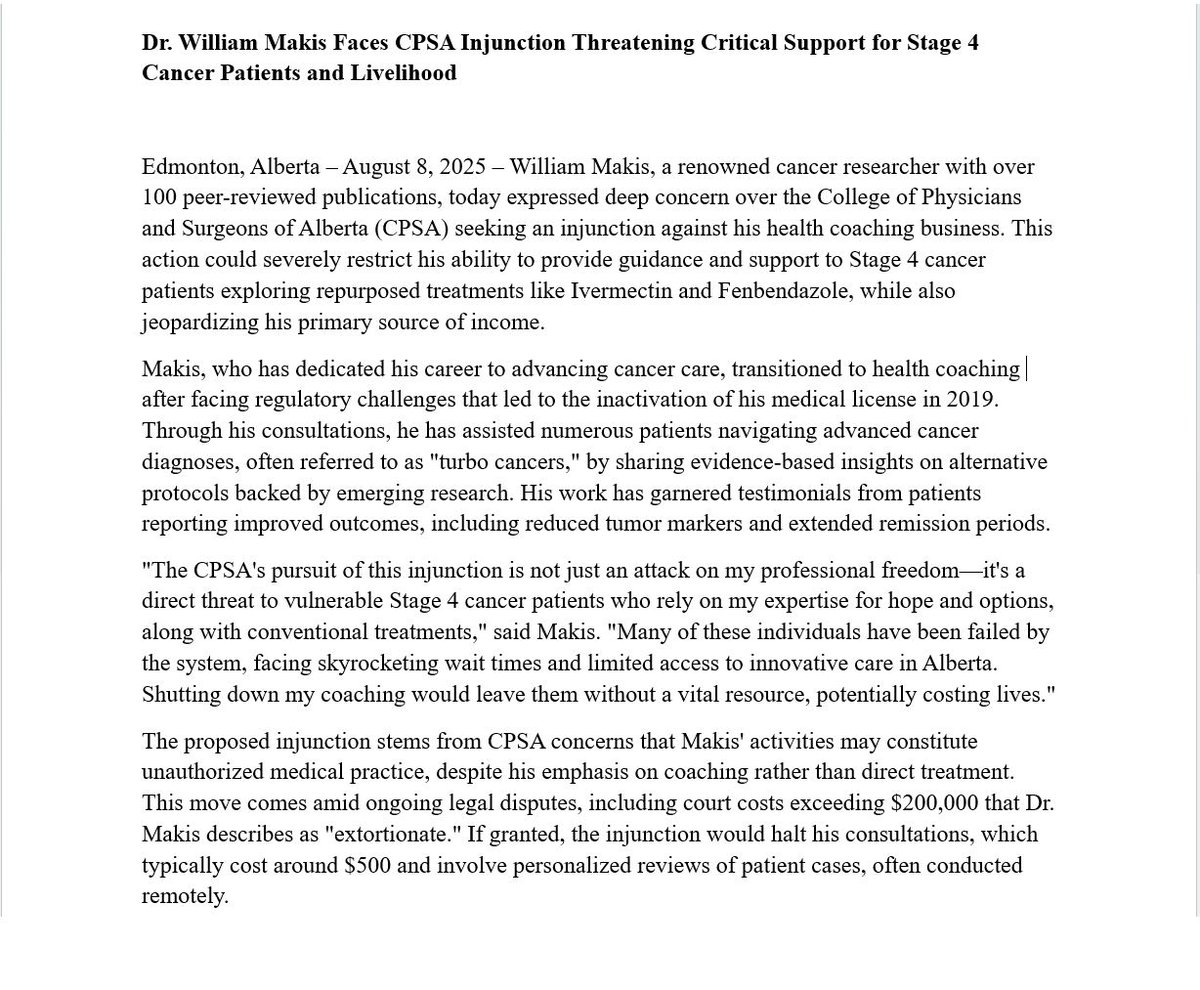 MakisMedicine's tweet photo. BREAKING NEWS: Dr. William Makis Faces CPSA Injunction Threatening Critical Support for Stage 4 Cancer Patients and Livelihood

Edmonton, Alberta – August 8, 2025 – William Makis, a renowned cancer researcher with over 100 peer-reviewed publications, today expressed deep concern over the College of Physicians and Surgeons of Alberta (CPSA) seeking an injunction against his health coaching business. 

This action could severely restrict his ability to provide guidance and support to Stage 4 cancer patients exploring repurposed treatments like Ivermectin and Fenbendazole, while also jeopardizing his primary source of income.

Makis, who has dedicated his career to advancing cancer care, transitioned to health coaching after facing regulatory challenges that led to the inactivation of his medical license in 2019. 

Through his consultations, he has assisted numerous patients navigating advanced cancer diagnoses, often referred to as "turbo cancers," by sharing evidence-based insights on alternative protocols backed by emerging research. His work has garnered testimonials from patients reporting improved outcomes, including reduced tumor markers and extended remission periods.

"The CPSA's pursuit of this injunction is not just an attack on my professional freedom—it's a direct threat to vulnerable Stage 4 cancer patients who rely on my expertise for hope and options, along with conventional treatments," said Makis. 

"Many of these individuals have been failed by the system, facing skyrocketing wait times and limited access to innovative care in Alberta. Shutting down my coaching would leave them without a vital resource, potentially costing lives."

The proposed injunction stems from CPSA concerns that Makis' activities may constitute unauthorized medical practice, despite his emphasis on coaching rather than direct treatment. This move comes amid ongoing legal disputes, including court costs exceeding $200,000 that Dr. Makis describes as "extortionate." If granted, the injunction would halt his consultations, which typically cost around $500 and involve personalized reviews of patient cases, often conducted remotely.

Beyond the human impact, the injunction would devastate Makis' ability to earn an income. As a sole provider for his family, he relies on these coaching services, to sustain his work. 

"This isn't about regulation—it's about silencing dissent and protecting entrenched interests in healthcare," Dr. Makis added. 

"I've exposed corruption within Alberta Health Services (AHS) and CPSA, including sabotage of cancer programs that affected thousands of patients. Now, they're coming after my livelihood."

Makis calls on supporters, patients, and policymakers to rally against what he views as regulatory overreach. He urges Alberta Premier Danielle Smith and the public to investigate CPSA practices, emphasizing the need for reforms that prioritize patient choice and innovation in cancer care.

About William Makis

William Makis is a former Alberta-based physician specializing in radiology and oncology, with extensive experience at the Cross Cancer Institute. He is a vocal advocate for patient rights, alternative cancer therapies, and transparency in healthcare. Despite regulatory hurdles, he continues to educate and coach through independent channels.

Legal Fund: https://t.co/Vwv2hV87IJ 

@ABDanielleSmith