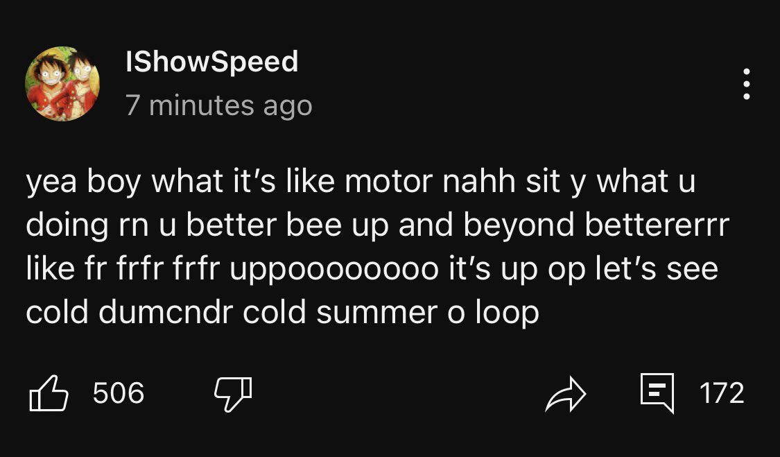 IShowSpeed has a message for you 

“yea boy what it's like motor nahh sit y what u doing rn u better bee up and beyond bettererrr like fr frfr frfr uppooooo000 it's up op let's see cold dumendr cold summer o loop”