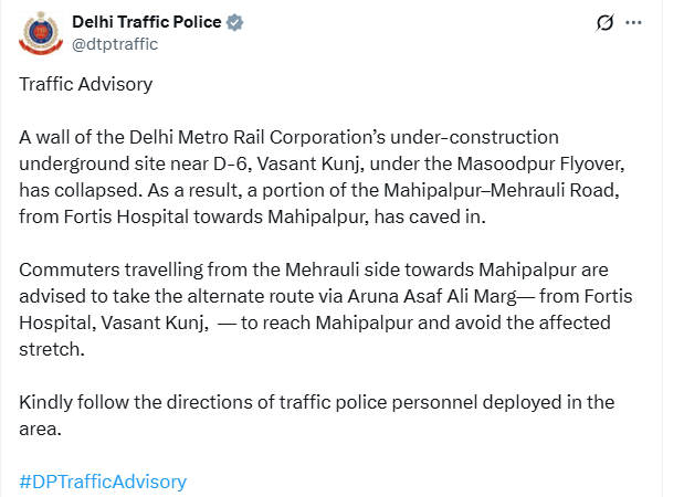 Delhi Traffic Police posts, "Traffic Advisory  A wall of the Delhi Metro Rail Corporation’s under-construction underground site near D-6, Vasant Kunj, under the Masoodpur Flyover, has collapsed. As a result, a portion of the Mahipalpur–Mehrauli Road, from Fortis Hospital towards