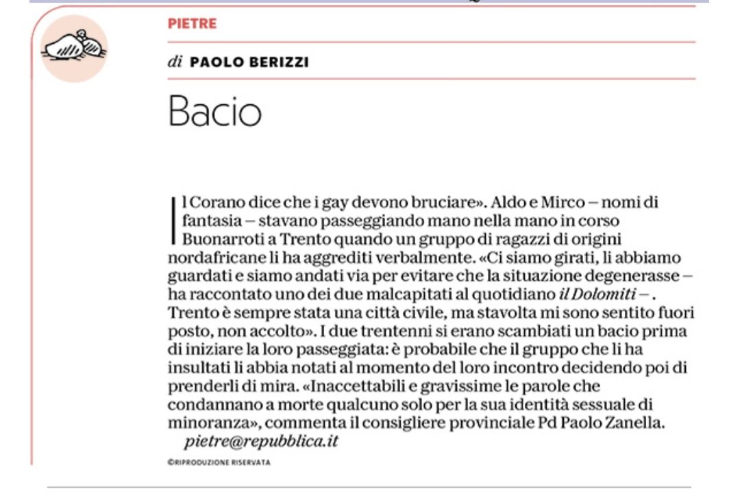 Paolo Berizzi (@pberizzi) on Twitter photo Si baciano e passeggiano tenendosi per mano. Una coppia di ragazzi gay aggredita verbalmente da un gruppo di ragazzi nordafricani: "Il Corano dice che i gay devono bruciare". Trento, estate italiana.
#Pietre
<a href="/repubblica/">Repubblica</a> Si baciano e passeggiano tenendosi per mano. Una coppia di ragazzi gay aggredita verbalmente da un gruppo di ragazzi nordafricani: "Il Corano dice che i gay devono bruciare". Trento, estate italiana.
#Pietre
<a href="/repubblica/">Repubblica</a>