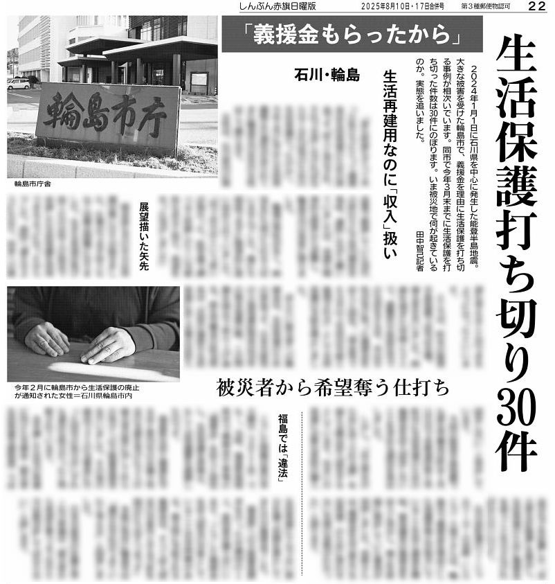 #赤旗日曜版 #8月17日合併号 「#義援金 は #生活再建 の資金なのに…」。#能登半島地震 の被災地、輪島市で #生活保護 の打ち切りが相次いでいます。本来、生活再建の資金である義援金が、なぜ「収入」と見なされるのか、東日本大震災時の判断は―。「被災者から希望を奪うようなやり方」が問われます。