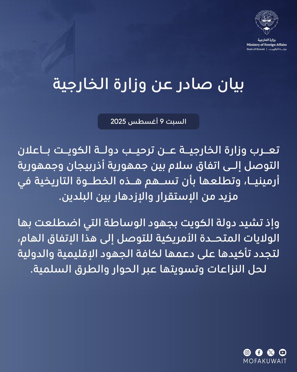بيان صادر عن وزارة الخارجية
السبت 9 أغسطس 2025

تعرب وزارة الخارجية عن ترحيب دولة الكويت باعلان التوصل إلى اتفاق سلام بين جمهورية أذربيجان وجمهورية أرمينيا، وتطلعها بأن تسهم هذه الخطوة التاريخية في مزيد من الإستقرار والإزدهار بين البلدين.

وإذ تشيد دولة الكويت بجهود الوساطة التي