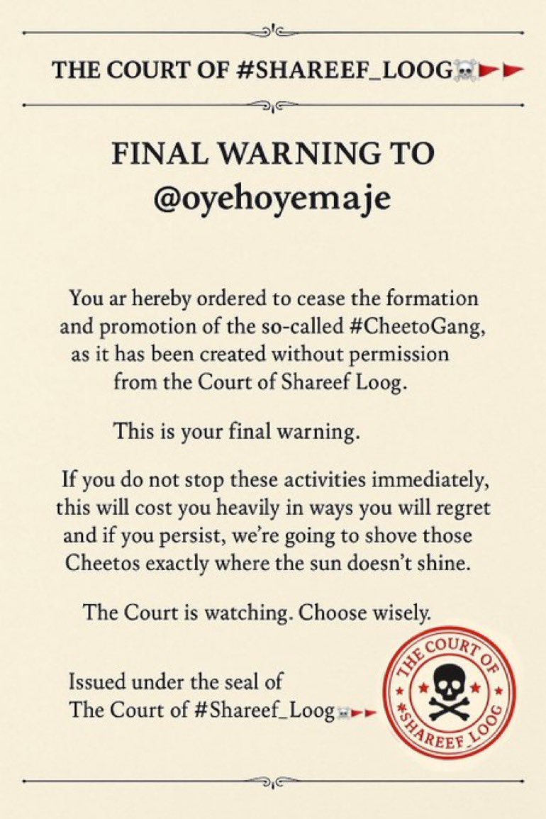 📜 Final Warning 📜

So Called Cheetoz Gang

The Court ⚖️ of #Shareef_Loog orders you to shut down your illegal Cheeto Gang immediately 🛑

Otherwise, we’ll put those Cheetos exactly where the sun fears to shine 😏🌚

Remember…
The Court ⚖️ is watching 👀

#Shareef_Loog⚖️🚩🚩