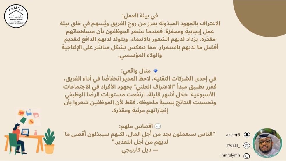 في بيئة العمل:
الاعتراف بالجهود المبذولة يعزز من روح الفريق ويُسهم في خلق بيئة عمل إيجابية ومحفزة. فعندما يشعر الموظفون بأن مساهماتهم مقدّرة، يزداد لديهم الشعور بالانتماء، ويتولد لديهم الدافع لتقديم أفضل ما لديهم باستمرار، مما ينعكس بشكل مباشر على الإنتاجية والولاء المؤسسي.

🔹