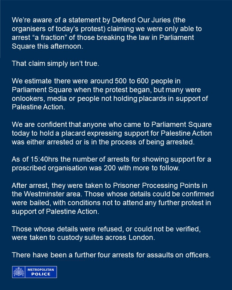 We estimate there were around 500 to 600 people in Parliament Square when the protest began, but many were onlookers, media or people not holding placards in support of Palestine Action. 

We are confident that anyone who came to Parliament Square today to hold a placard expressing support for Palestine Action was either arrested or is in the process of being arrested. 

As of 15:40hrs the number of arrests for showing support for a proscribed organisation was 200 with more to follow. 

After arrest, they were taken to Prisoner Processing Points in the Westminster area. Those whose details could be confirmed were bailed, with conditions not to attend any further protest in support of Palestine Action. 

Those whose details were refused, or could not be verified, were taken to custody suites across London.

There have been a further four arrests for assaults on officers.