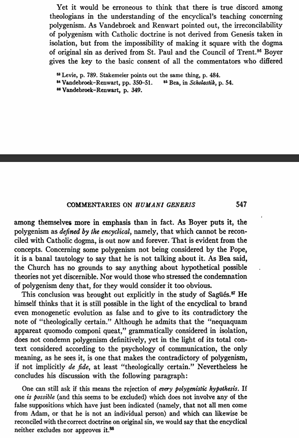 CoopOrator's tweet photo. You're right to press this.

The whole impetus for addressing polygenism in Humani Generis was to protect the teaching that all men come from an individual Adam--in response to the latest French nonsense (many such cases). Initially the draft had a straight condemnation, but it was softened to allow for the possibility of pre-Adamites that had died out before Adam.

The grounds? 13/17 of the Holy Office consultors held that:

“denying that all men living on earth after Adam derive their origin from him” would “contradict (or be contrary to) what the Church has defined and proposes for belief about the origin and transfusion of original sin.”

The modern reading of "nequaquam appareat" ("not apparent") as proposing that "polygenism is OK if original sin can be reinterpreted" is not how HG was drafted nor how the theologians received HG at its promulgation. They agreed that HG said that any polygenistic hypothesis which denied that all men come from an individual Adam was condemned. See Weigel's survey of the theologians eighteen months after HG, pp. 543-547, below.

What the theologians disagreed on was whether all polygenism was condemned or not. Some flatly said yes, others said that a polygenistic hypothesis which did NOT deny that all men descend from one individual Adam was still open (and this the minority faction). Again, no one was proposing that it was opening a door to reinterpreting original sin to fit polygenism.

But by 1955, Rahner does speculate publicly that "nequaquam appareat" could mean the decrees of Trent are not certain, which spooked the Holy Office. They draw up a dubium and responsum to clarify but Pius XII ultimately declined to issue it on the grounds that HG was clear enough, saying:

"'there was no need for any clarification of the quoted passage from the encyclical, the formulation of which was deliberately cautious and it is good for it to remain as it is, without any further clarifications, except – of course – the absolute 'irreformability' of the dogma of original sin in the descendants of Adam. The two cardinals (Ciriaci and Ottaviani) rightly observed that “one needs to be very careful in the matter, as the words of the encyclical are.'"

As the years go on the problem gets worse and people started saying Pius XII meant to leave this "loophole" all along. The intent was clearly to leave room for polygenism to develop (which it did) while suppressing errors regarding our first parent, but it was commandeered as a means to "develop" Trent instead.

When HG was issued, interbreeding between hominids was not believed possible (this is a post-2000 development). Today, some propose that Adam and Eve were early hominids ensouled by God at conception whose ensouled descendants interbred with other hominids who were not ensouled etc. (biological polygenism, theological monogenism). This threads the needle and does not run afoul of HG's prohibition (or Trent's). If polygenism was condemned per se, this theory would be ruled out.

This seems like the kind of thing room was being left for, not "Trent really meant Adam was a group of people or whatever".