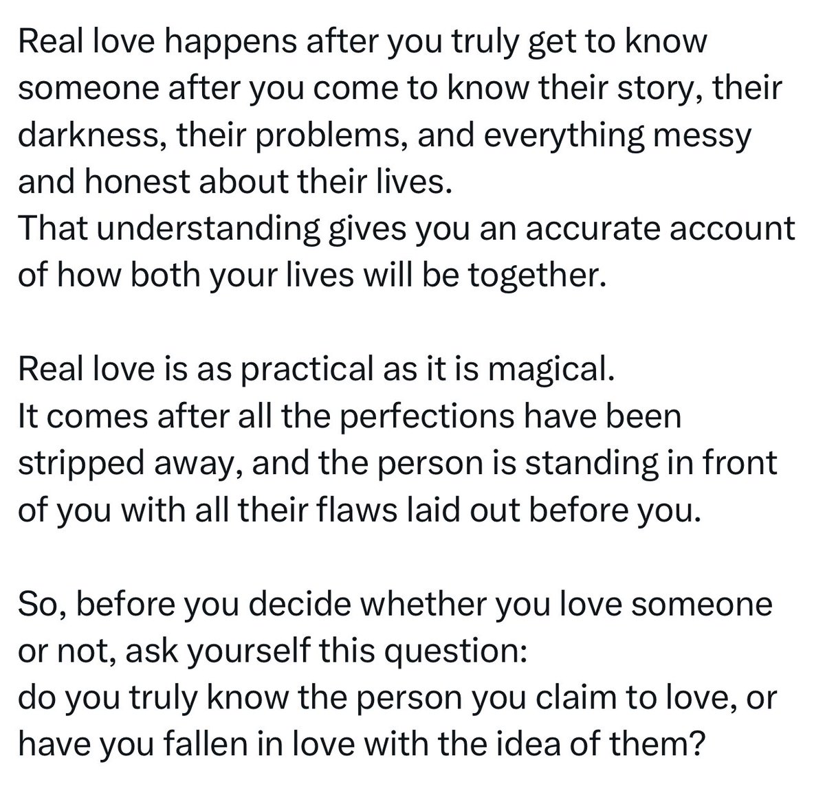 " الحب الحقيقي يحدث بعد أن تتعرّف على الشخص بعمق، بعد أن تعرف قصته، وظلامه، ومشاكله، وكل ما هو فوضوي وصادق في حياته.
ذلك الفهم يمنحك صورة دقيقة عن شكل حياتكما معًا.

الحب الحقيقي عمليّ بقدر ما هو سحري.
يأتي بعد أن تُنزع كل مظاهر الكمال، ويقف الشخص أمامك بكامل عيوبه مكشوفة.

لذا،