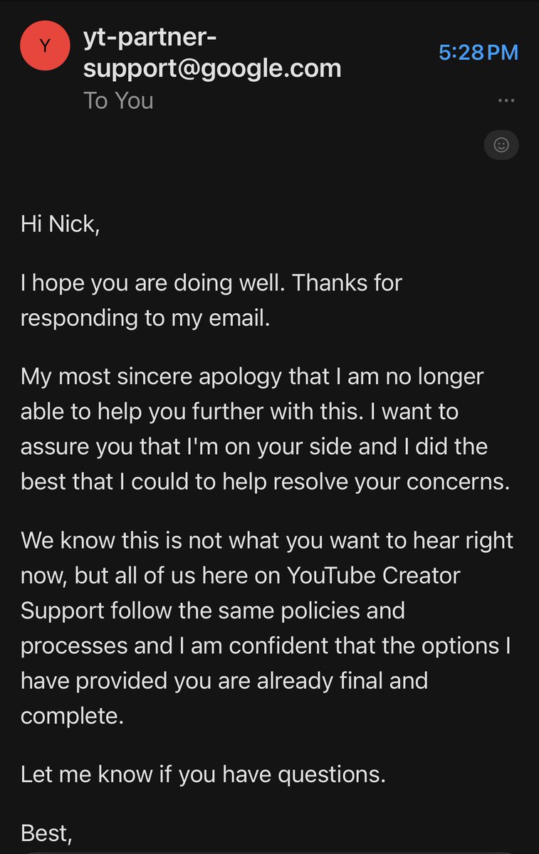 Disappointed to see this reply. We were having a productive conversation. I guess they are done talking. There is ZERO future for me on YouTube. We can stay and fight it or do something else. There are no alternatives. They can just take their ball and go home. Game is over.