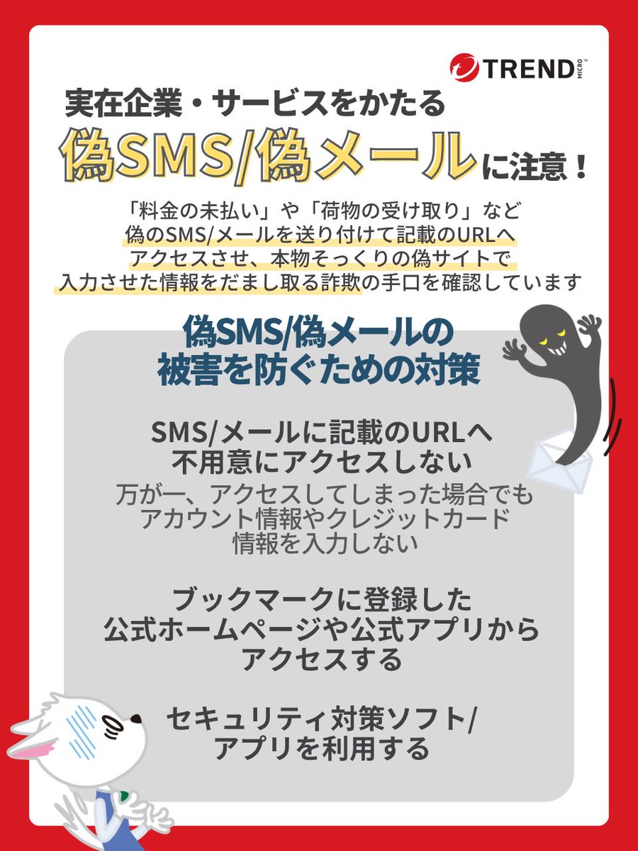 実在する企業やサービスをかたり、不正なサイトに誘導する偽SMS/偽メールが確認されています⚠️

SMSやメールに記載のURLに不用意にアクセスしないようにしましょう。

セキュリティ対策ソフト・アプリの利用、ブックマークに登録した公式ホームページ、公式アプリから情報を確認するのが有効です。