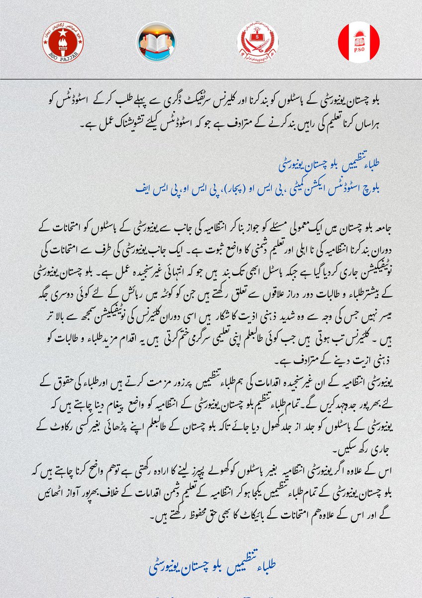 بلوچستان یونیورسٹی کے ہاسٹلوں کو بند کرنا، اور کلئیرنس سرٹیفیکٹ ڈگری سے پہلے طلب کر کے اسٹوڈنٹس کو ہراساں کرنا تعلیم کی راہیں بند کرنے کے مترادف ہے جو کہ اسٹوڈنٹس کے لئے تشویشناک عمل ہے۔

طلباء تنظیمیں بلوچستان یونیورسٹی 
بساک، بی ایس او (پجار)،‌ پی ایس او، پی ایس ایف