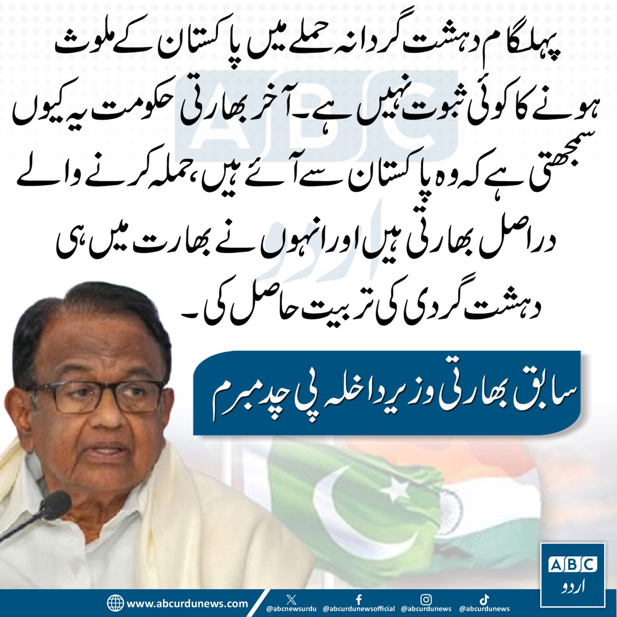 ABCNewsUrdu's tweet image. پہلگام دہشت گردانہ حملے میں پاکستان کے ملوث ہونے کا کوئی ثبوت نہیں ہے۔ آخر بھارتی حکومت یہ کیوں سمجھتی ہے کہ وہ پاکستان سے آئے ہیں، حملہ کرنے والے دراصل بھارتی ہیں اور انہوں نے بھارت میں ہی دہشت گردی کی تربیت حاصل کی، سابق بھارتی وزیر داخلہ پی چدمبرم
#ExFinanceMinisterIndia