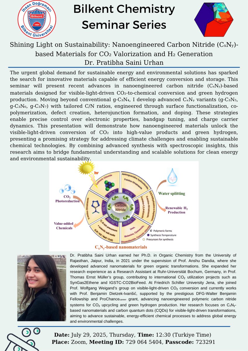 Shining Light on Sustainability: Nanoengineered Carbon Nitride (CxNy)-based Materials for CO₂ Valorization and H₂ Generation
Speaker: Dr. Pratibha Saini Urhan
Date: 29/07/2025, Tuesday
Time: 12:30 (Turkiye Time)
Place: Zoom
Zoom Meeting ID: 729 064 5404
Zoom Passcode: 723291