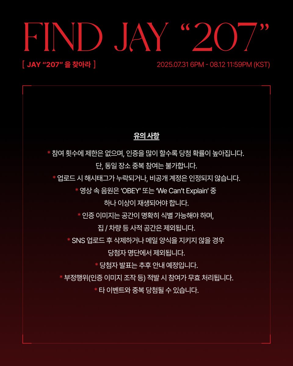 [📣]

JAY ‘207’을 찾아라 EVENT

[참여 기간]
2025.07.31 6PM ~ 2025.08.12 11:59PM (KST)

[참여 방법]
‘OBEY’ 또는 ‘We Can’t Explain’ 이 재생되고 있는 공간의 모습을 영상으로 촬영해 주세요!

*가능한 공간 : 카페, 식당, 매장 등 상업 공간
*불가능한 공간 : 집, 개인 차량 등 비상업적 공간