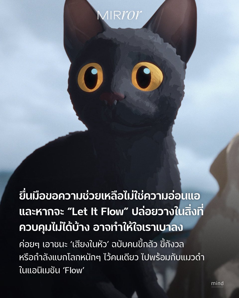 แต่ละคนอาจตีความสารของแอนิเมชัน Flow ที่เล่าเรื่องการเอาตัวรอดของแมวดำจากน้ำท่วมไว้ต่างกัน แต่สำหรับเรา ขอยกให้นี่เป็นหนังที่ว่าด้วยการก้าวข้ามความกลัวของคนเป็น anxiety หรือชินกับการพึ่งพาตัวเองมากเกินไป เพื่อให้ได้เรียนรู้ว่าการยื่นมือขอความช่วยเหลือจากคนอื่นไม่ได้แปลว่าอ่อนแอ