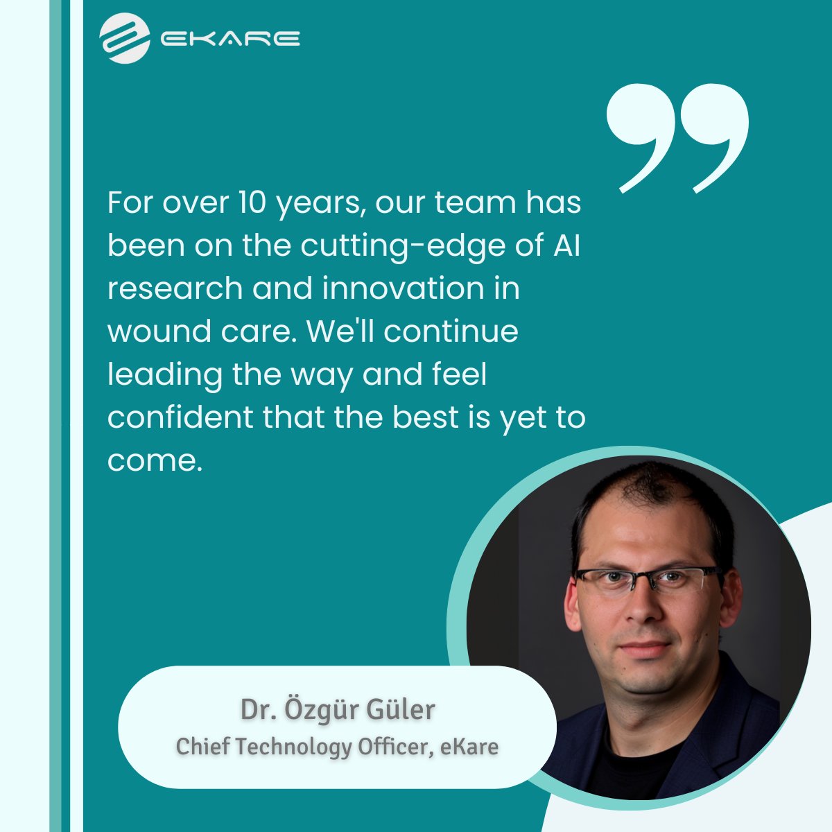 "For over 10 years, our team has been on the cutting-edge of AI research and innovation in wound care. We'll continue leading the way and feel confident that the best is yet to come." -Dr. Özgür Güler, eKare Chief Technology Officer