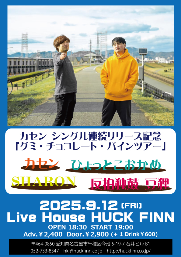 【新規公演】

2025.9.12(金) 名古屋 HUCK FINN

《カセン シングル連続リリース記念「グミ・チョコレート・パインツアー」》

カセン
ひょっとこおかめ
SHARON
反拍独鼓 豆狸

OPEN 18:30 START 19:00
前売￥2,400 当日￥2,900 (DRINK代￥600別)

前売チケット予約受付中！