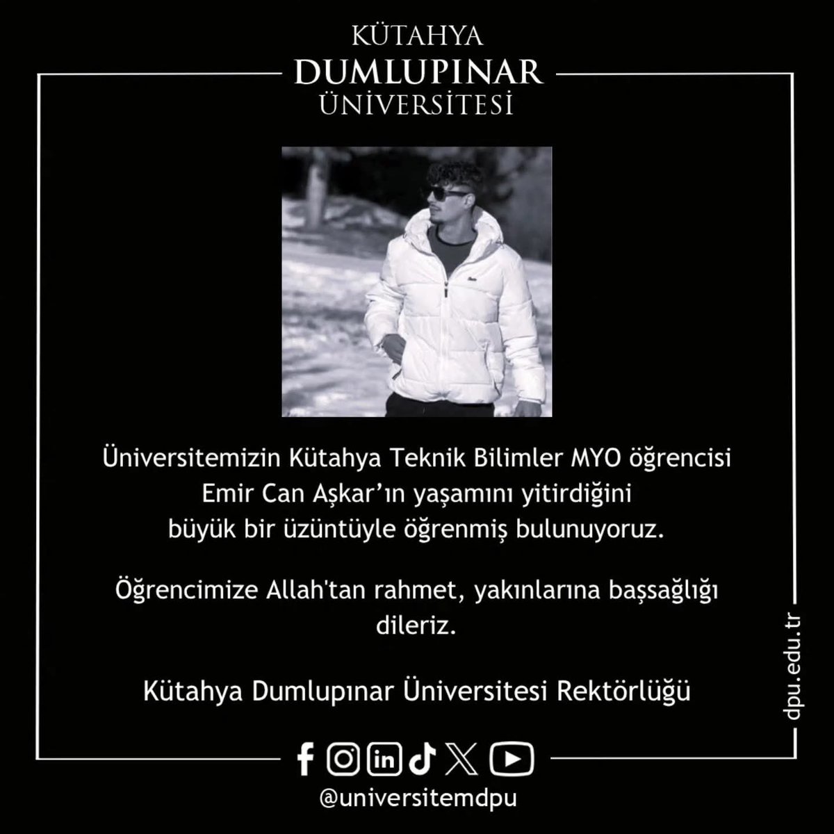 Üniversitemizin Kütahya Teknik Bilimler MYO öğrencisi Emir Can Aşkar’ın Hatay’da ailesinin yanında iken elim bir trafik kazasında yaşamını yitirdiğini büyük bir üzüntüyle öğrenmiş bulunuyoruz.
Öğrencimize Allah'tan rahmet, ailesine ve yakınlarına başsağlığı dilerim.