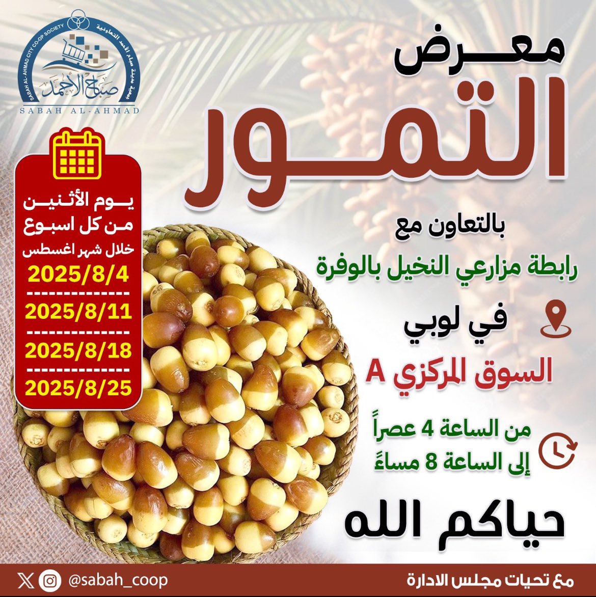 لسنه الثانيه معرض التمـــور بالتعاون 

مع رابطة مزارعي النخيل بالوفرة 

الســوق المركزي ( A ) 

يوم الاثنين … 4 أغسطس 

يوم الاثنين … 11 أغسطس 

يوم الاثنين … 18أغسطس 

يوم الاثنين … 25 أغسطس 

في #مدينه_صباح_الاحمد 

من الساعة 4 عصرا إلى  الساعة 8 مساء 

#جمعيه_صباح_الاحمد