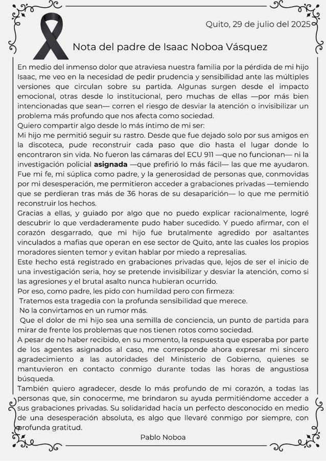 Luego del hallazgo sin vida de Isaac Noboa Vásquez, el joven de 22 años asesinado en Quito, su padre Pablo Noboa ha roto el silencio con una emotiva carta pública, pidió prudencia y sensibilidad ante las múltiples versiones que circulan. 

#isaacnoboa #delincuencia #inseguridad