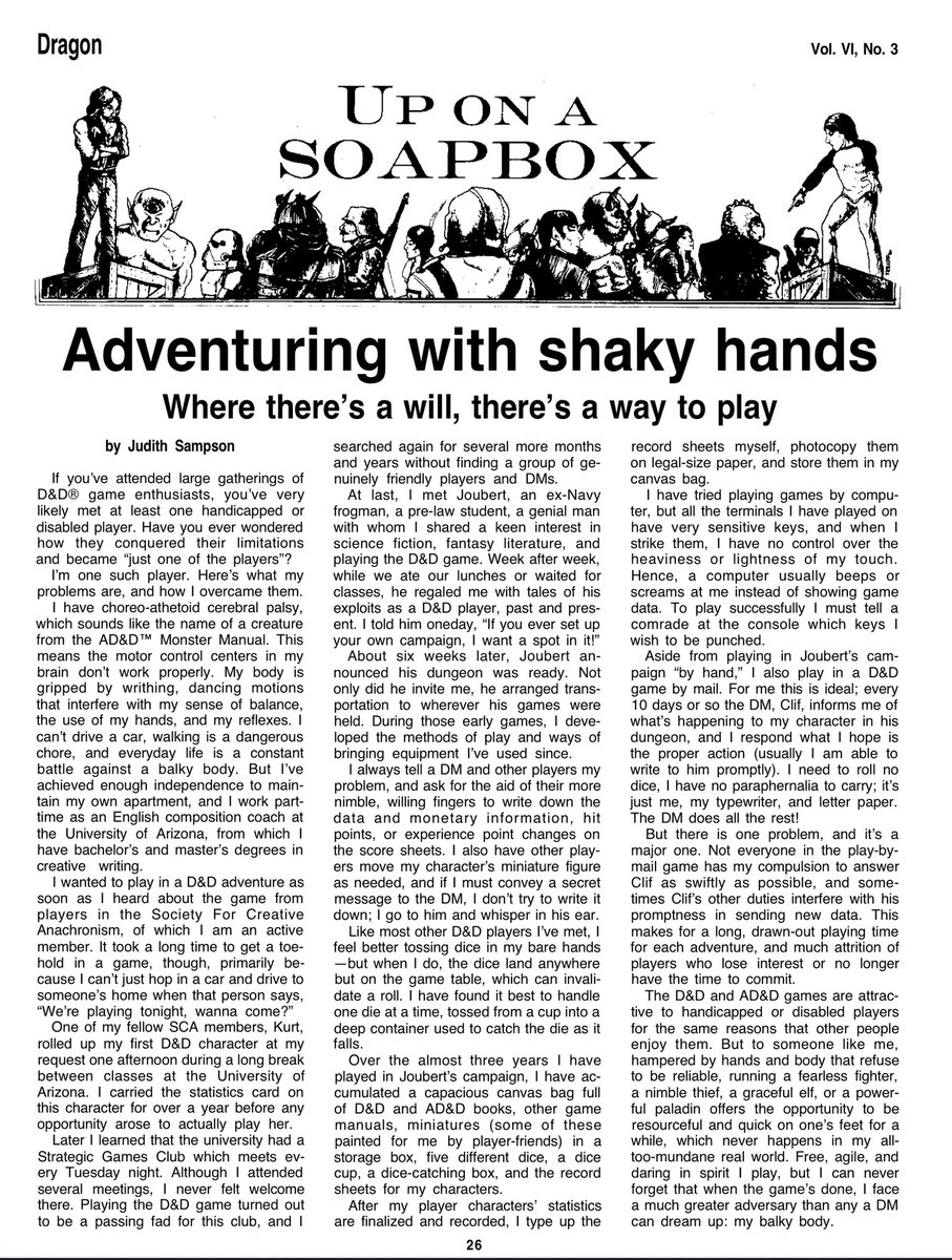 Quite an interesting read if you have the time.

From Dragon 53, Sept 1981 “Adventuring With Shaky Hands” by Judith Sampson speaks of trying to play D&amp;D in person and the trials having cerebral palsy presents.

She also speaks of the escape it provides her, albeit temporary.
