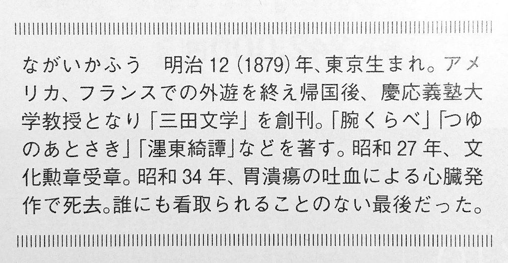 人付き合いを嫌い、晩年は気ままな独居を謳歌、預金は¥2000万以上あり、死の前月まで浅草のストリップ通いを続け、前日は家の近所の食堂で普段通りカツ丼と熱燗1合の夕食、その夜の読書中に吐血して逝き、翌朝お手伝いさんに遺体を発見された享年79
最上級の幸福死なのに、世間的には孤独死の永井荷風