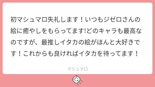 ありがとう!
初マシュマロ失礼じゃないよ、いっぱい投げて投げて!

私の絵で癒しになっているの、凄く嬉しいです!
ちょっと他の人より濃度が高いと思うので、希釈しながら楽しんでくださると嬉しいです。

イタカくん最推しですか! 