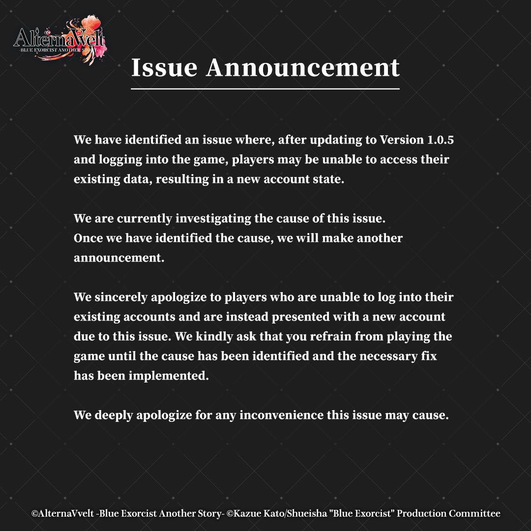 [Issue Announcement]
Following Ver.1.0.5 update, some accounts may be reset with data inaccessible. We're investigating and will share updates.

Please refrain from playing until resolved.

We deeply apologize for the inconvenience.

#AlternaVvelt #BlueExorcist