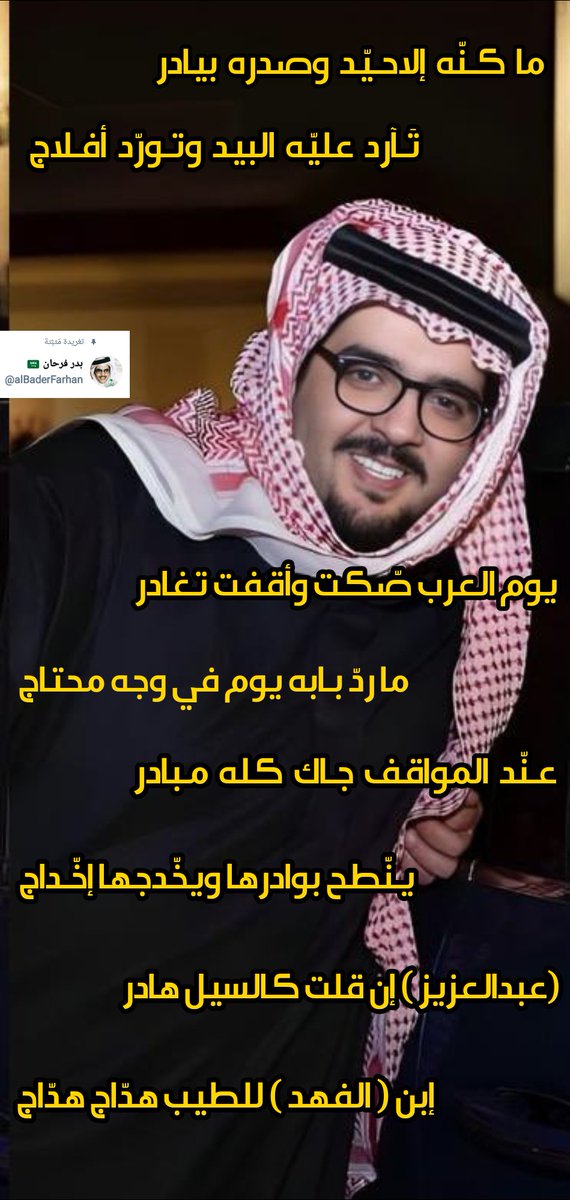 بدر فرحان (@albaderfarhan) on Twitter photo ما كـنّه إلا حيّد وصدره بيادر
تارد عليّه البيد وتْـورّد أفـلاج
يوم العرب صّكت وأقفت تغادر
ما ردّ بابه يوم في وجه محتاج
عـنّد المواقف جـاك كـلّه مـبادر
يـنّطح بوادرها ويخّدجها إخّداج
(عبدالعزيز ) إن قلت كالسيل هادر
إبن ( الـفهد ) للطيب هدّاج هدّاج
#عبدالعزيز_بن_فهد
<a href="/K_binalshikh/">خالد بن الشيخ</a> ما كـنّه إلا حيّد وصدره بيادر
تارد عليّه البيد وتْـورّد أفـلاج
يوم العرب صّكت وأقفت تغادر
ما ردّ بابه يوم في وجه محتاج
عـنّد المواقف جـاك كـلّه مـبادر
يـنّطح بوادرها ويخّدجها إخّداج
(عبدالعزيز ) إن قلت كالسيل هادر
إبن ( الـفهد ) للطيب هدّاج هدّاج
#عبدالعزيز_بن_فهد
<a href="/K_binalshikh/">خالد بن الشيخ</a>