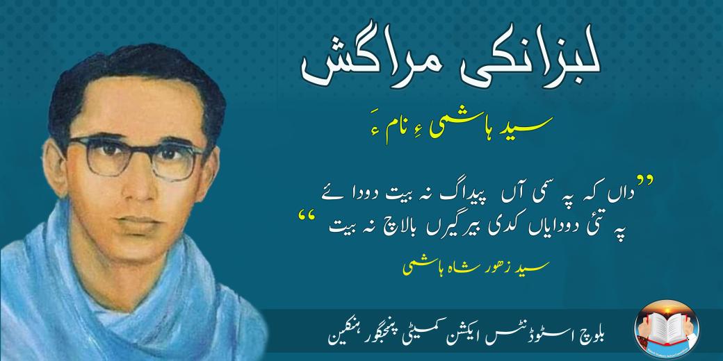لبزانکی مراگش
سید ہاشمی ءِ نام ءَ
"داں کہ پہ سمّی آں پیداک نہ بیت دوداۓ
پہ تئی دودایاں کدی بیر گیرں بالاچ نہ بیت"
چہ بلوچ اسٹوڈنٹس ایکشن کمیٹی پنجگور ہنکین ءِ نیمگ سید  ھاشمی ءِ نام ءَ لَبزانکی مراکش ءِ برجم دارگ بوگ ءَ اِنت۔