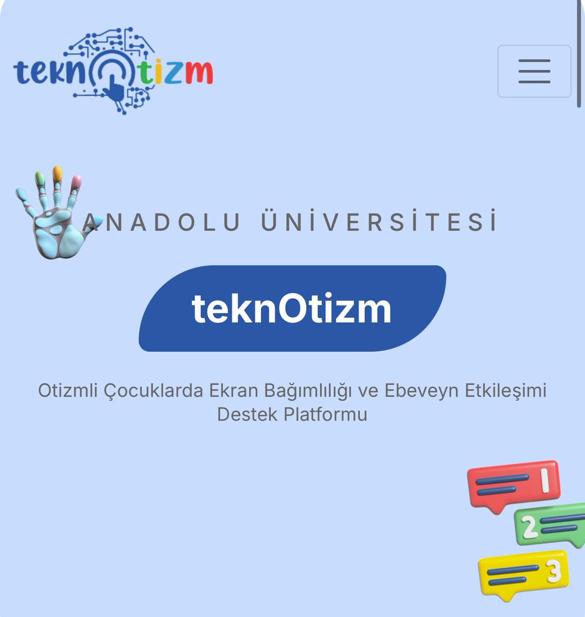 ANADOLU ÜNİVERSİTESİ BAP DESTEKLİ PROJEMİZ: teknOtizm

teknotizm.com

Teknoloji ve Otizme ilişkin merak ettikleriniz bu platformda…

Teknotizm, otizm spektrum bozukluğu (OSB) tanısı olan çocukların ekran kullanımı ve ebeveyn-çocuk etkileşimlerini bilimsel bir çerçevede