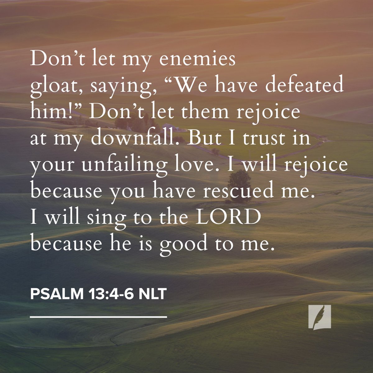 “Turn and answer me, O Lord my God! Restore the sparkle to my eyes, or I will die. Don’t let my enemies gloat, saying, “We have defeated him!” Don’t let them rejoice in my downfall. But I trust in your unfailing love. I will rejoice because you have rescued me. I will sing to the