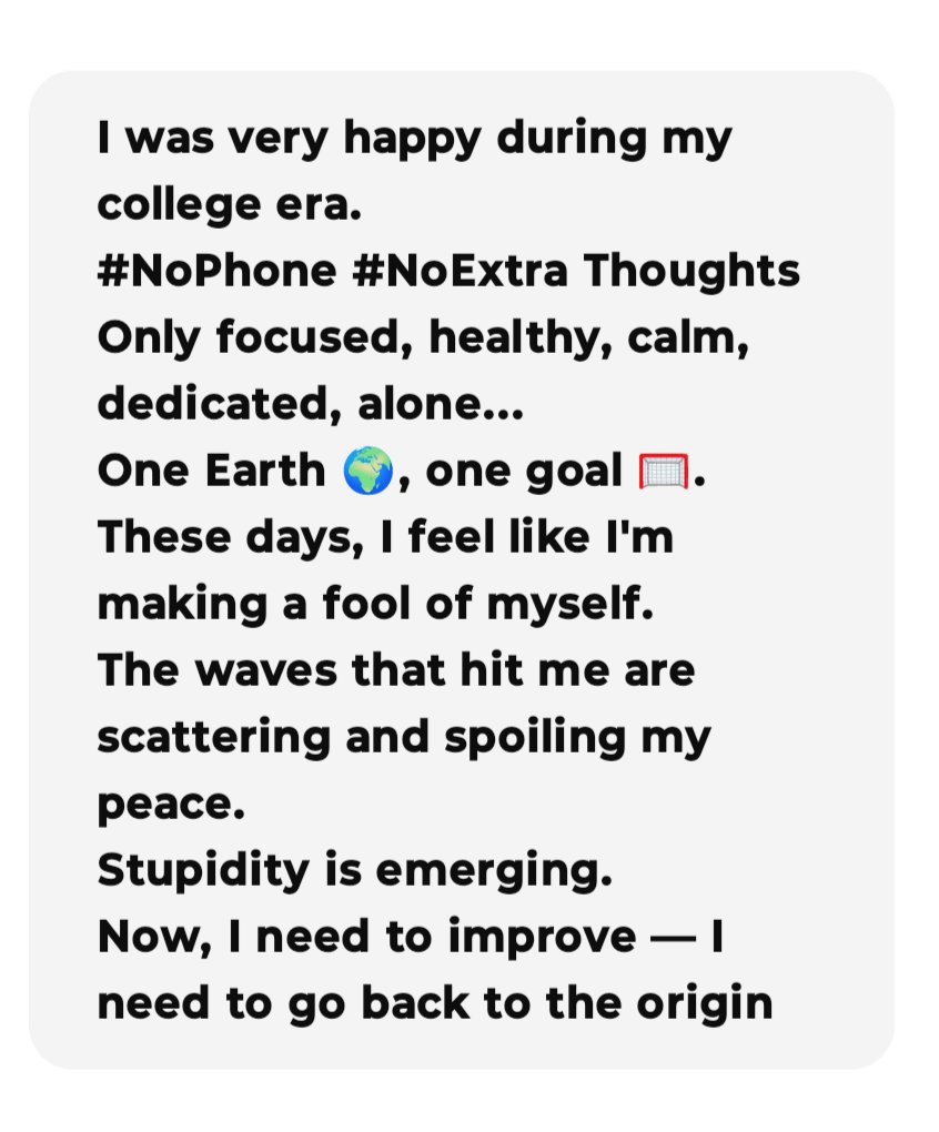 I was very happy during my college era.
#NoPhone #NoExtra Thoughts
Only focused, healthy, calm, dedicated, alone
One Earth 🌍, one goal 🥅.
Now days, I feel like I'm making a fool of myself.
The waves that hit me are scattering and spoiling my peace.
Stupidity is emerging.