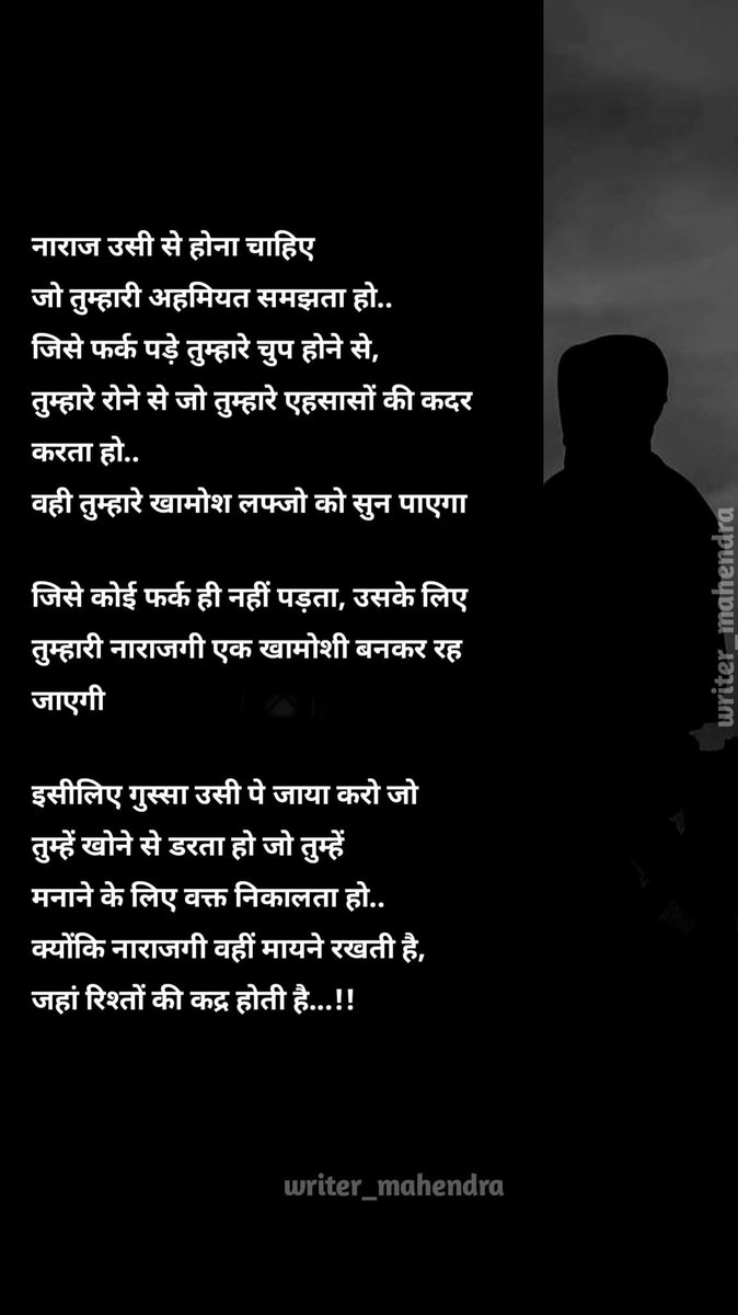 नाराज उसी से होना चाहिए जो तुम्हारी अहमियत समझता हो.जिसे फर्क ही नहीं पड़ता उसके लिए तुम्हारी नाराजगी एक खामोशी बनकर रह जाएगीइसीलिए गुस्सा उसी पे जाया करो जो तुम्हें खोनेसे डरता हो जोतुम्हें मनाने के लिए वक्त निकालतहो
क्योंकि नाराजगी वहीं मायने रखती हैजहां रिश्तों की कद्र होती है