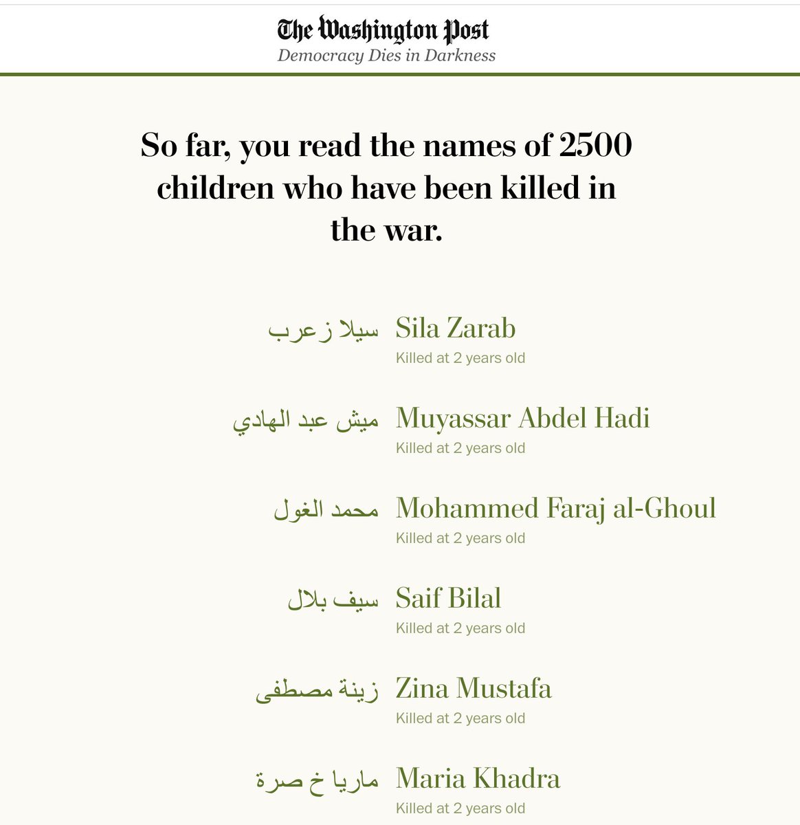 The Washington Post has published the known names of the 18,500 children killed by Israel in Gaza since Oct. 7th. At every 500th child, the Post tells you how many names of dead children you've read. 
washingtonpost.com/world/interact…