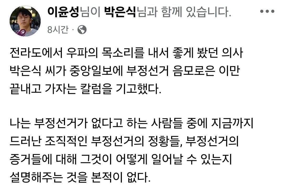 전라도에서 우파의 목소리를 내서 좋게 봤던 의사 박은식 씨가 중앙일보에 부정선거 음모로은 이만 끝내고 가자는 칼럼을 기고했다.

나는 부정선거가 없다고 하는 사람들 중에 지금까지 드러난 조직적인 부정선거의 정황들, 부정선거의 증거들에 대해 그것이 어떻게 일어날 수 있는지 설명해주는 것을