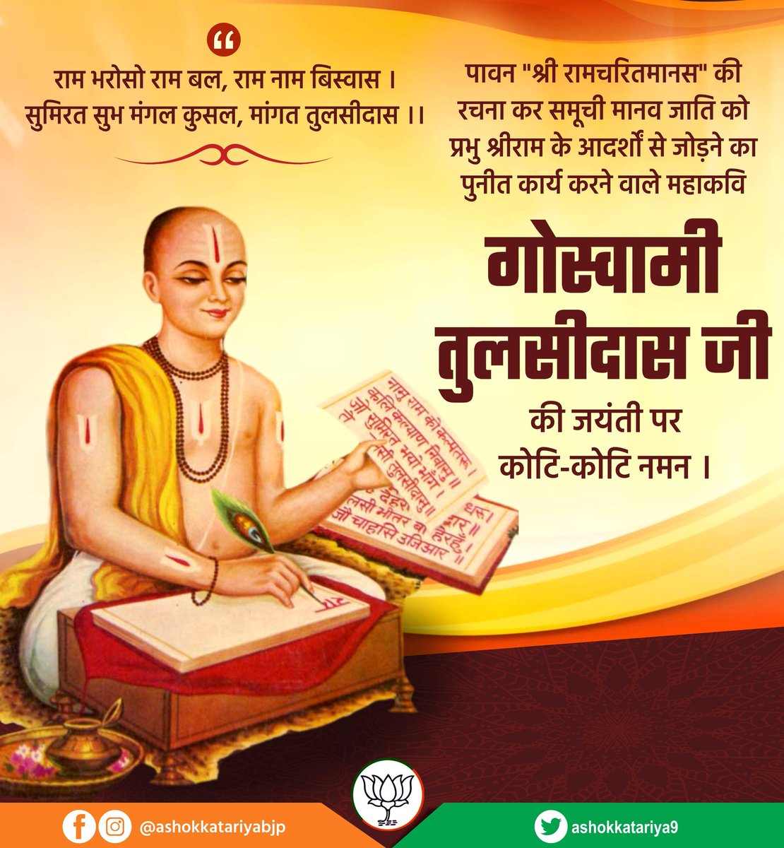 राम भरोसो राम बल, राम नाम बिस्वास ।
सुमिरत सुभ मंगल कुसल, मांगत तुलसीदास ।।

पावन "श्री रामचरितमानस" की रचना कर समूची मानव जाति को प्रभु श्रीराम के आदर्शों से जोड़ने का पुनीत कार्य करने वाले महाकवि गोस्वामी तुलसीदास की जयंती पर कोटि-कोटि नमन ।