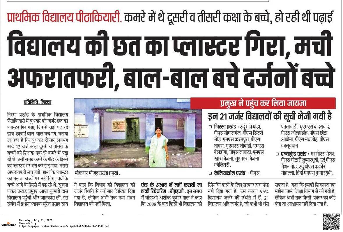 निरसा प्रखंड के प्राथमिक विद्यालय पीठाकियारी में बुधवार को जर्जर छत का प्लास्टर गिर गया, जिससे वहां पढ़ रहे छात्र-छात्राएं बाल-बाल बच गये.बुधवार तीसरी के बच्चों को शिक्षक एक ही कमरे में पढ़ा रहे थे, उसी समय कमरे के पीछे के हिस्से का प्लास्टर भर भरा कर झड़ गया