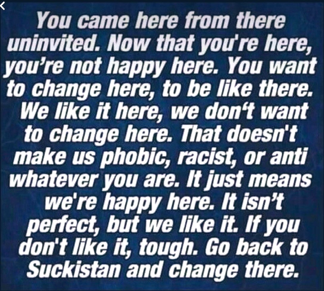 You came here from there uninvited. Now that you're here, you're not happy here. You want to change here, to be like there.
We like it here, we don't want to change here. That doesn't make us phobic, racist, or anti whatever you are. It just means we're happy here. It isn't