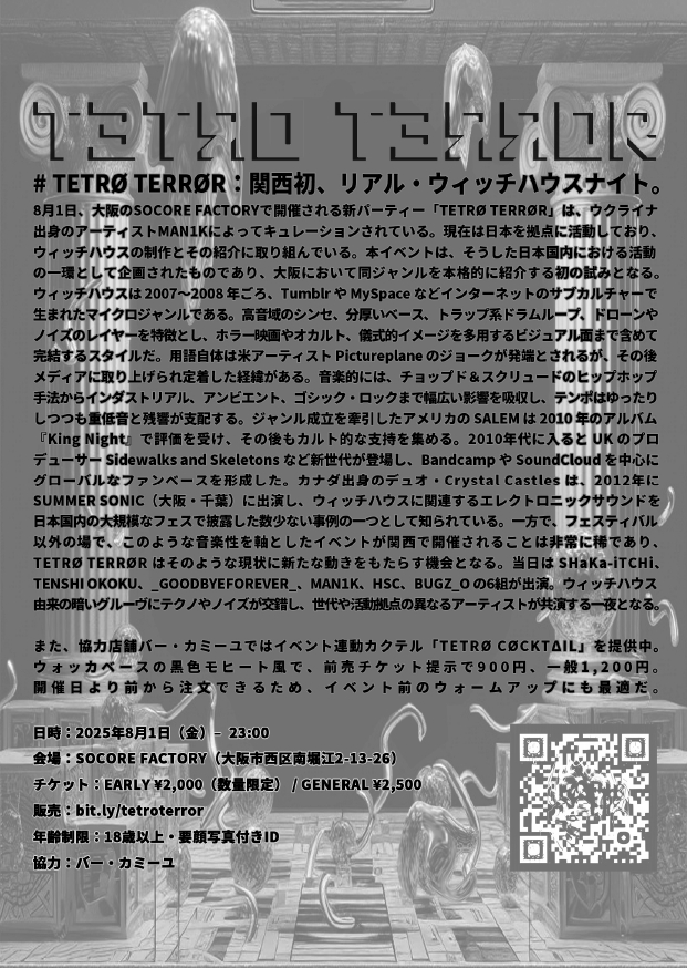 ~~~~tomorrow~~~~
WitchHouseにフォーカスした新パーティー

8/1(Fri)
MAN1K presentsTETRØ TERRØR

Act:
SHaKa‑iTCHi
TENSHI OKOKU
_goodbyeforever_
MAN1K
HsC
bugz_o

Start:23:00
Adv:¥2,000 (D別) / Door:¥2,500 (D別)

■年齢制限
18+
要顔写真付きID