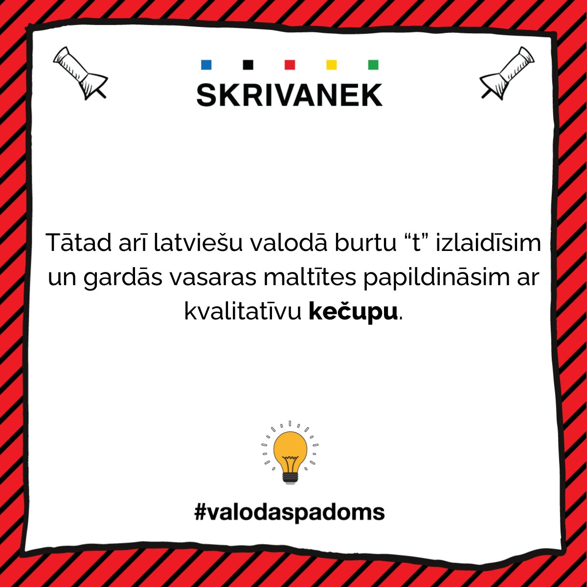 Baudām grilētu gaļu ar ketčupu vai kečupu?🥫

“Kečups” ir no angļu "ketchup", taču sākotnējā izcelsme meklējama ķīniešu valodā – no "kê-chiap "(fermentēta zivs).
Pārņemot svešvārdus, ir pieņemts saglabāt to izrunu un rakstību – kīniešu valodā  “t” vārdā nav, bet angļu – neizrunā.