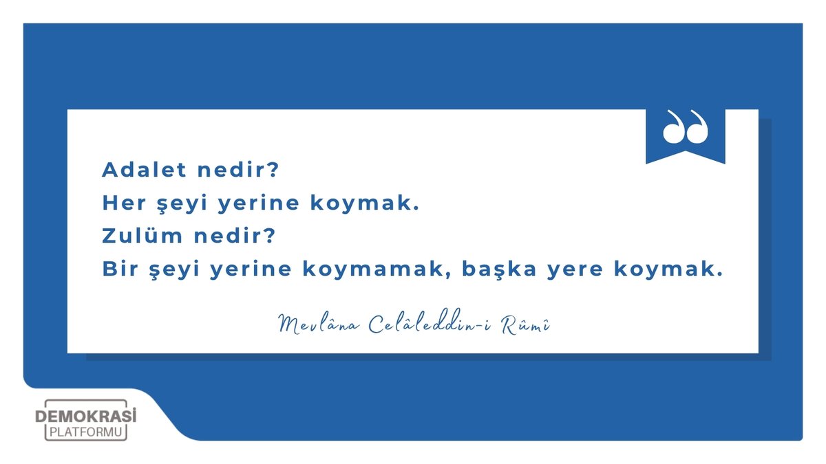 —  Adalet nedir?
Her şeyi yerine koymak.
—  Zulüm nedir?
Bir şeyi yerine koymamak, başka yere koymak.
—  Mevlâna Celâleddin-i Rûmî